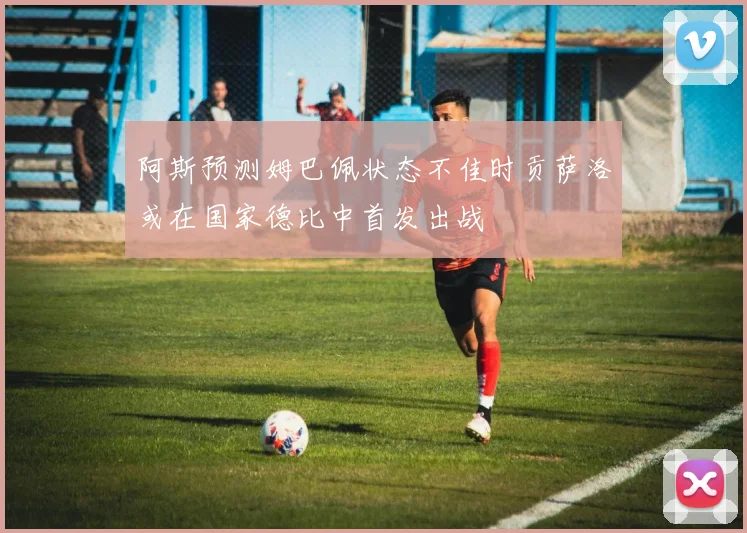 阿斯预测姆巴佩状态不佳时贡萨洛或在国家德比中首发出战