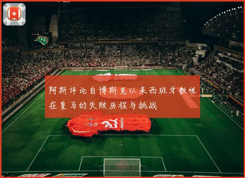 阿斯评论自博斯克以来西班牙教练在皇马的失败历程与挑战