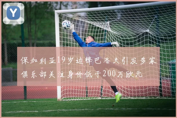 保加利亚19岁边锋巴洛夫引发多家俱乐部关注身价低于200万欧元