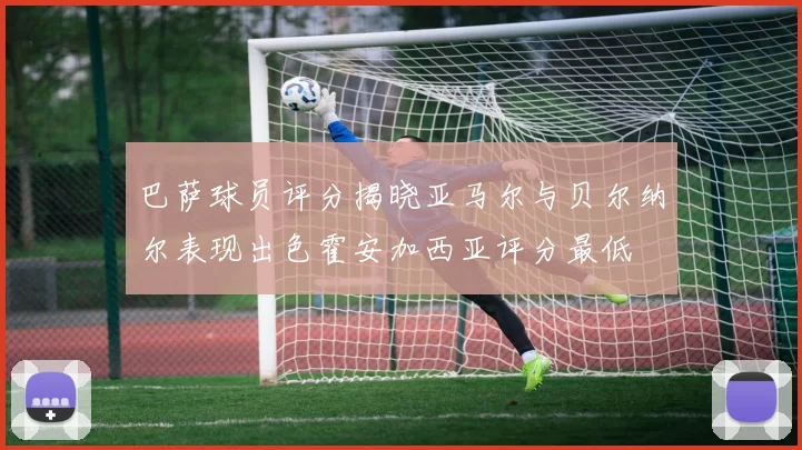 巴萨球员评分揭晓亚马尔与贝尔纳尔表现出色霍安加西亚评分最低
