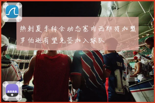 热刺夏季转会动态塞内西即将加盟罗伯逊有望免签加入球队