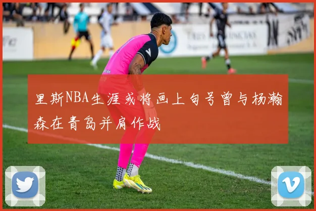 里斯NBA生涯或将画上句号曾与杨瀚森在青岛并肩作战