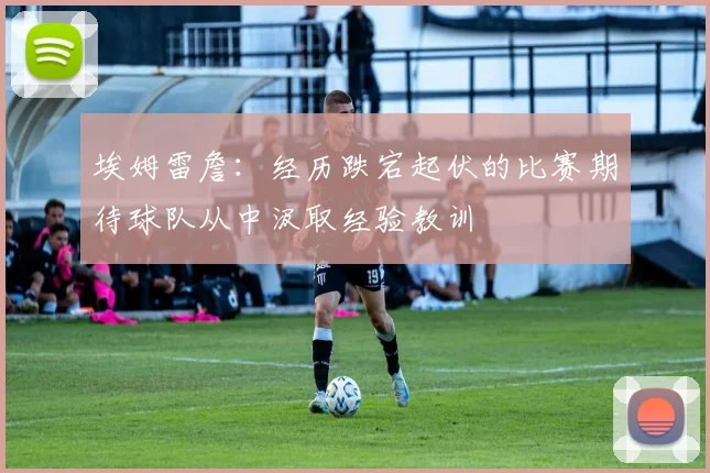 埃姆雷詹：经历跌宕起伏的比赛期待球队从中汲取经验教训