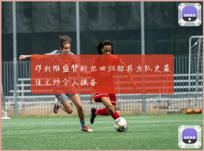 邓利维盛赞科尔回归称其为队史最佳主帅令人振奋