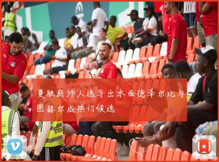 曼联新帅人选浮出水面德泽尔比与图赫尔成热门候选