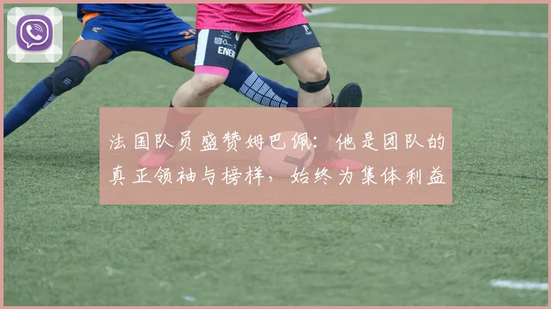 法国队员盛赞姆巴佩：他是团队的真正领袖与榜样，始终为集体利益考虑