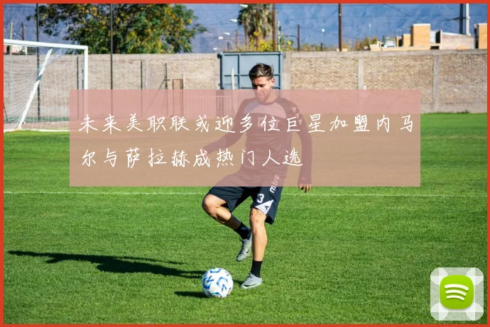 未来美职联或迎多位巨星加盟内马尔与萨拉赫成热门人选